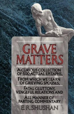 Grave Matters: A Curious Collection of 500 Actual Epitaphs, from Which We Learn of Grieving Spouses, Fatal Gluttony, Vengeful Relations, and All Manne by Shushan, E. R.