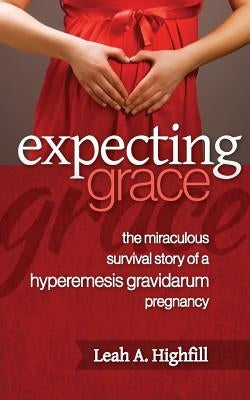 Expecting Grace: The Miraculous Survival Story of a Hyperemesis Gravidarum Pregnancy by Highfill, Leah a.