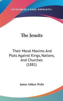 The Jesuits: Their Moral Maxims And Plots Against Kings, Nations, And Churches (1881) by Wylie, James Aitken