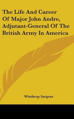 The Life And Career Of Major John Andre, Adjutant-General Of The British Army In America by Sargent, Winthrop