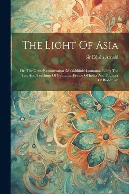 The Light Of Asia: Or, The Great Renunciation (mahâbhinishkramana). Being The Life And Teaching Of Gautama, Prince Of India And Founder Of Buddhism by Arnold, Edwin