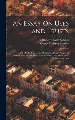 An Essay On Uses and Trusts: And On the Nature and Operation of Conveyances at Common Law, and of Those Which Derive Their Effect From the Statute of by Sanders, Francis Williams