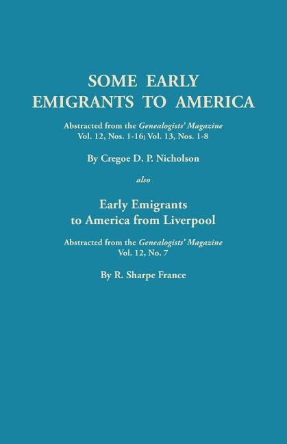 Some Early Emigrants to America, Abstracted from the Genealogists' Magazine, Vol. 12, Nos. 1-16, Vol. 13, Nos. 1-8; Also Early Emigrants to America Fr by Nicholson, Cregoe D. P.