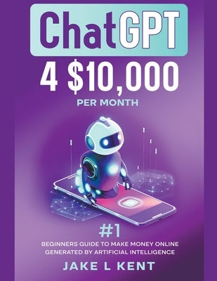 ChatGPT 4 $10,000 per Month #1 Beginners Guide to Make Money Online Generated by Artificial Intelligence by Kent, Jake L.