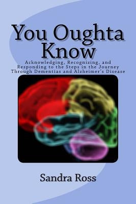 You Oughta Know: Acknowledging, Recognizing, and Responding to the Steps in the Journey Through Dementias and Alzheimer's Disease by Ross, Sandra L.