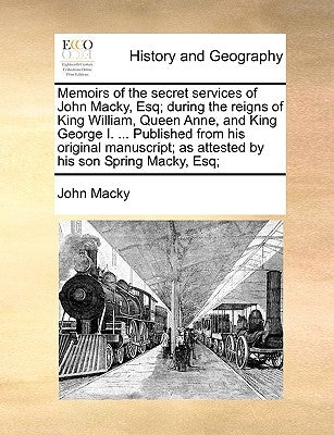 Memoirs of the Secret Services of John Macky, Esq; During the Reigns of King William, Queen Anne, and King George I. ... Published from His Original M by Macky, John