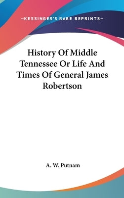History Of Middle Tennessee Or Life And Times Of General James Robertson by Putnam, A. W.