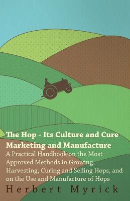The Hop - Its Culture And Cure Marketing And Manufacture. A Practical Handbook On The Most Approved Methods In Growing, Harvesting, Curing And Selling by Myrick, Herbert