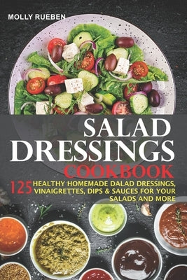 Salad Dressings Cookbook: 125 Healthy Homemade Salad Dressings, Vinaigrettes, Dips & Sauces For Your Salads And More by Rueben, Molly