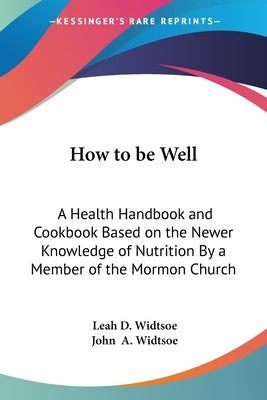 How to be Well: A Health Handbook and Cookbook Based on the Newer Knowledge of Nutrition By a Member of the Mormon Church by Widtsoe, Leah D.
