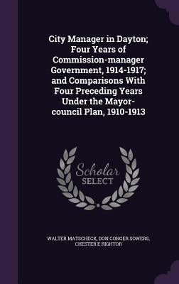 City Manager in Dayton; Four Years of Commission-manager Government, 1914-1917; and Comparisons With Four Preceding Years Under the Mayor-council Plan by Matscheck, Walter