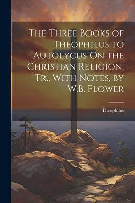 The Three Books of Theophilus to Autolycus On the Christian Religion, Tr., With Notes, by W.B. Flower by Theophilus