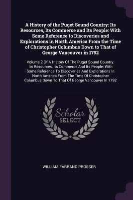 A History of the Puget Sound Country: Its Resources, Its Commerce and Its People: With Some Reference to Discoveries and Explorations in North America by Prosser, William Farrand