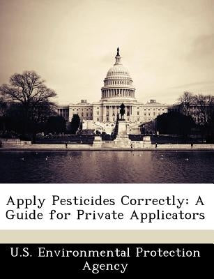 Apply Pesticides Correctly: A Guide for Private Applicators by U S Environmental Protection Agency