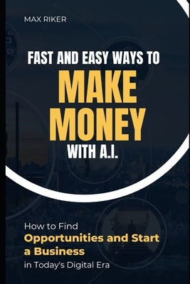 Fast And Easy Ways To Make Money With A.I.: How To Find Opportunities & Start A Business by Riker, Max