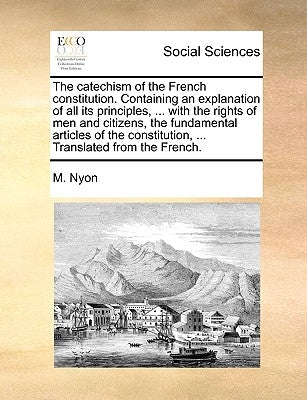The Catechism of the French Constitution. Containing an Explanation of All Its Principles, ... with the Rights of Men and Citizens, the Fundamental Ar by Nyon, M.