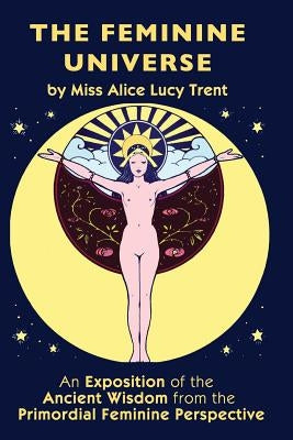 The Feminine Universe: An Exposition of the Ancient Wisdom from the Primordial Feminine Perspective by Trent, Alice Lucy