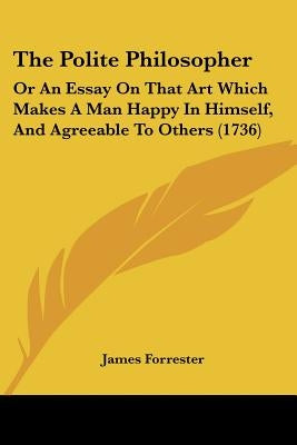 The Polite Philosopher: Or An Essay On That Art Which Makes A Man Happy In Himself, And Agreeable To Others (1736) by Forrester, James