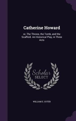 Catherine Howard: or, The Throne, the Tomb, and the Scaffold. An Historical Play, in Three Acts by Suter, William E.