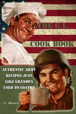 The G.I. Cook Book: Authentic Army Recipes Just Like Grandpa Used To Loathe by Brown Esq