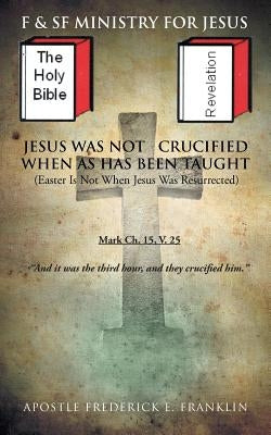 Jesus Was Not Crucified When as Has Been Taught: Easter Is Not When Jesus Was Resurrected by Franklin, Apostle Frederick E.