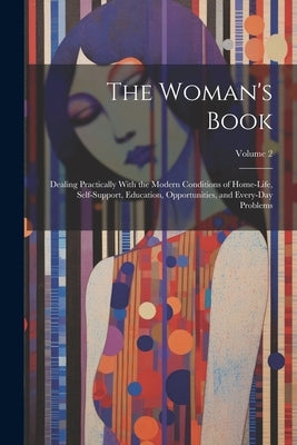 The Woman's Book: Dealing Practically With the Modern Conditions of Home-Life, Self-Support, Education, Opportunities, and Every-Day Problems; Volume by Anonymous