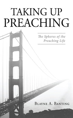 Taking Up Preaching: The Spheres of the Preaching Life by Banting, Blayne A.