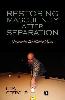 Restoring Masculinity After Separation: Becoming the Better Man by Otero, Luis, Jr.