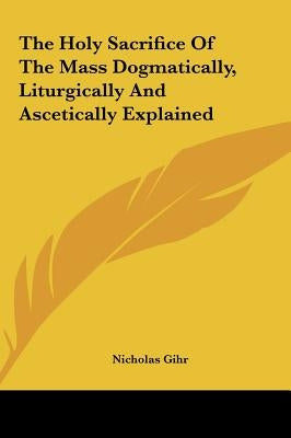 The Holy Sacrifice Of The Mass Dogmatically, Liturgically And Ascetically Explained by Gihr, Nicholas