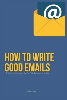 How To Write Good Emails: The Ultimate Guide on How To Write Professional Emails by Anna, Patrick