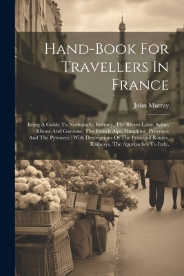 Hand-book For Travellers In France: Being A Guide To Normandy, Brittany, The Rivers Loire, Seine, Rhone And Garonne, The French Alps, Dauphiné, Proven by (Firm), John Murray