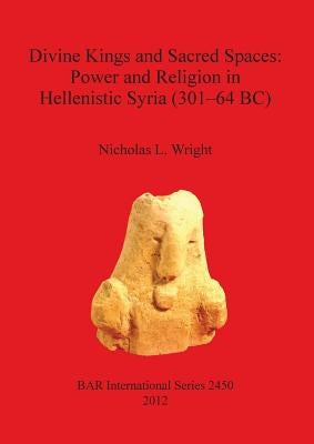 Divine Kings and Sacred Spaces: Power and Religion in Hellenistic Syria (301-64 BC) by Wright, Nicholas L.