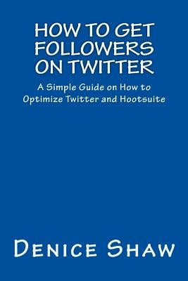 How to Get Followers on Twitter: A Simple Guide on How to Optimize Twitter and Hootsuite by Shaw, Denice