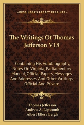 The Writings Of Thomas Jefferson V18: Containing His Autobiography, Notes On Virginia, Parliamentary Manual, Official Papers, Messages And Addresses, by Jefferson, Thomas