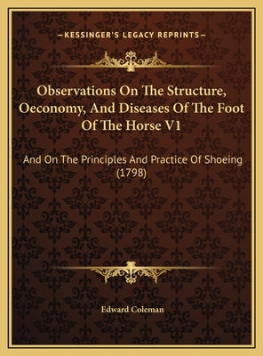 Observations On The Structure, Oeconomy, And Diseases Of The Foot Of The Horse V1: And On The Principles And Practice Of Shoeing (1798) by Coleman, Edward