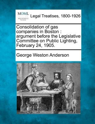 Consolidation of Gas Companies in Boston: Argument Before the Legislative Committee on Public Lighting, February 24, 1905. by Anderson, George Weston