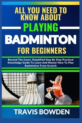 All You Need to Know about Playing Badminton for Beginners: Beyond The Court, Simplified Step By Step Practical Knowledge Guide To Learn And Master Ho by Bowden, Travis