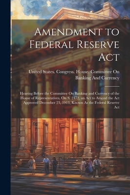 Amendment to Federal Reserve Act: Hearing Before the Committee On Banking and Currency of the House of Representatives, On S. 2472, an Act to Amend th by United States Congress House Commi