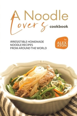 A Noodle Lover's Cookbook: Irresistible Homemade Noodle Recipes from Around the World by Aton, Alex
