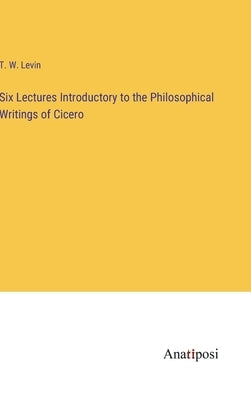 Six Lectures Introductory to the Philosophical Writings of Cicero by Levin, T. W.