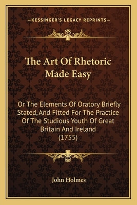The Art Of Rhetoric Made Easy: Or The Elements Of Oratory Briefly Stated, And Fitted For The Practice Of The Studious Youth Of Great Britain And Irel by Holmes, John