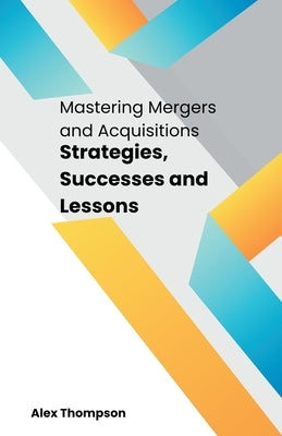 Mastering Mergers and Acquisitions: Strategies, Successes and Lessons by Thompson, Alex