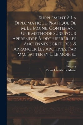 Supplément À La Diplomatique-pratique De M. Le Moine, Contenant Une Méthode Sûre Pour Apprendre À Déchiffrer Les Anciennes Écritures, & Arranger Les A by Batteney