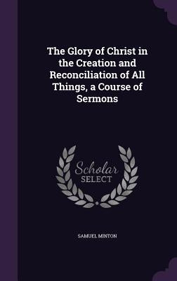 The Glory of Christ in the Creation and Reconciliation of All Things, a Course of Sermons by Minton, Samuel