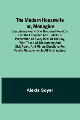 The Modern Housewife or, Ménagère; Comprising Nearly One Thousand Receipts, for the Economic and Judicious Preparation of Every Meal of the Day, with by Soyer, Alexis