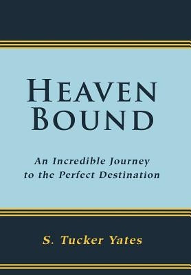 Heaven Bound: An Incredible Journey to the Perfect Destination. by Yates, S. Tucker
