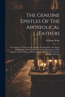 The Genuine Epistles Of The Apostolical Fathers: St. Clement, St. Polycarp, St. Ignatius, St. Barnabas, The Pastor Of Hermas: And An Account Of The Ma by Wake, William
