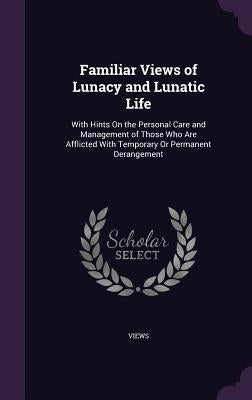 Familiar Views of Lunacy and Lunatic Life: With Hints On the Personal Care and Management of Those Who Are Afflicted With Temporary Or Permanent Deran by Views