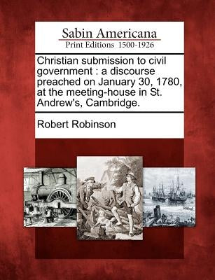 Christian Submission to Civil Government: A Discourse Preached on January 30, 1780, at the Meeting-House in St. Andrew's, Cambridge. by Robinson, Robert