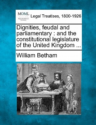 Dignities, Feudal and Parliamentary: And the Constitutional Legislature of the United Kingdom ... by Betham, William